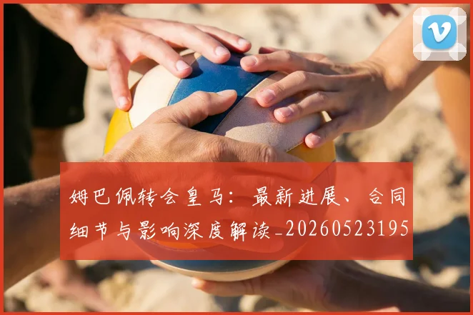 姆巴佩转会皇马:最新进展、合同细节与影响深度解读_20260523195703